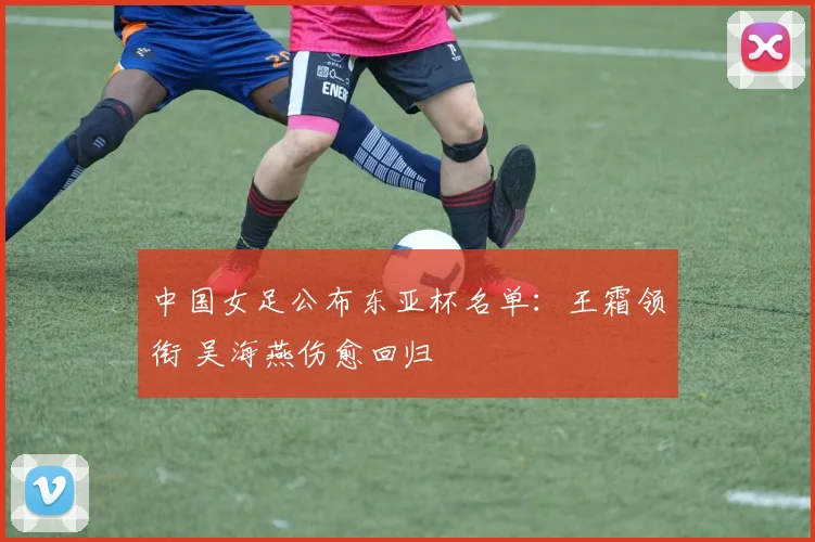 中国女足公布东亚杯名单：王霜领衔 吴海燕伤愈回归