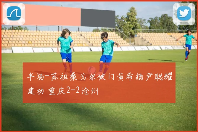 半场-苏祖桑戈尔破门黄希扬尹聪耀建功 重庆2-2沧州