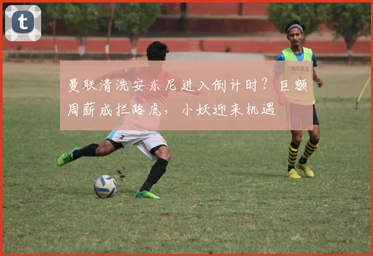 曼联清洗安东尼进入倒计时？巨额周薪成拦路虎，小妖迎来机遇