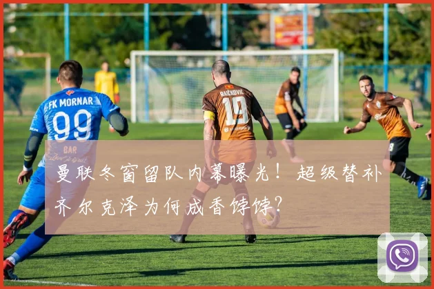 曼联冬窗留队内幕曝光！超级替补齐尔克泽为何成香饽饽？