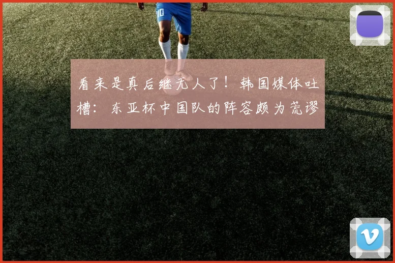 看来是真后继无人了！韩国媒体吐槽：东亚杯中国队的阵容颇为荒谬