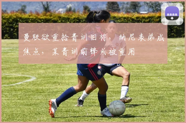 曼联欲重拾青训旧将，纳尼表弟成焦点，某青训前锋或被重用