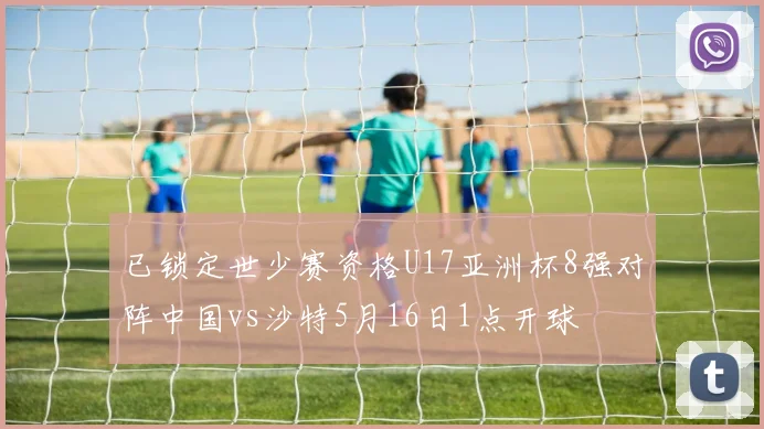 已锁定世少赛资格U17亚洲杯8强对阵中国vs沙特5月16日1点开球