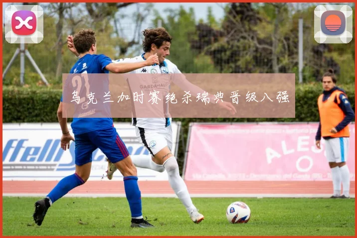 乌克兰加时赛绝杀瑞典晋级八强