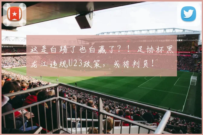 这是白踢了也白赢了？！足协杯黑龙江违规U23政策，或将判负！