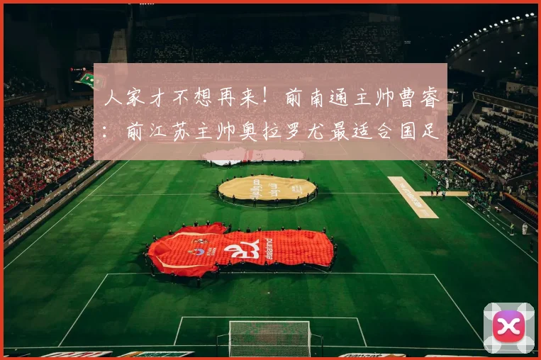 人家才不想再来！前南通主帅曹睿：前江苏主帅奥拉罗尤最适合国足