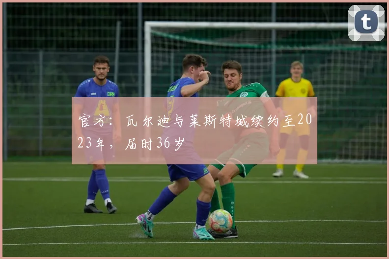 官方：瓦尔迪与莱斯特城续约至2023年，届时36岁
