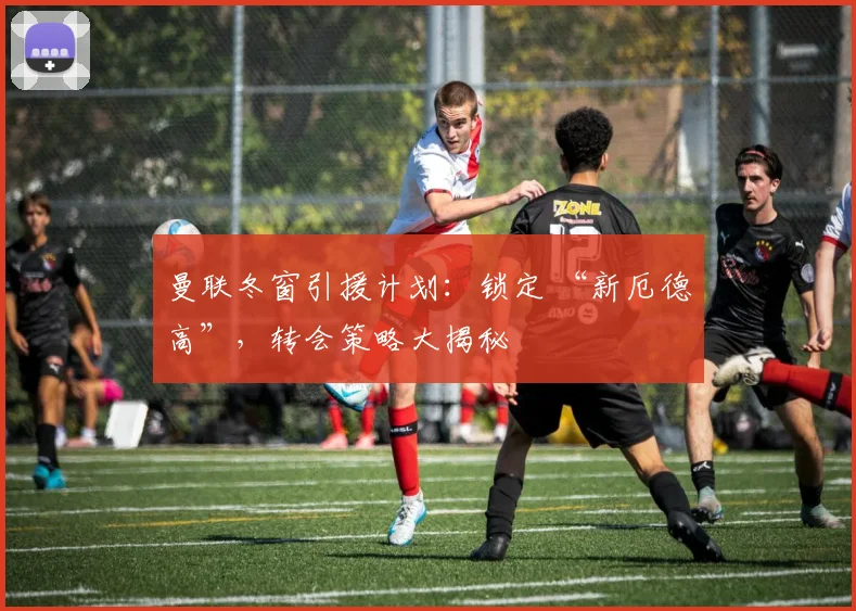 曼联冬窗引援计划：锁定 “新厄德高”，转会策略大揭秘