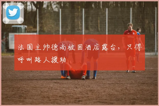法国主帅德尚被困酒店露台，只得呼叫路人援助