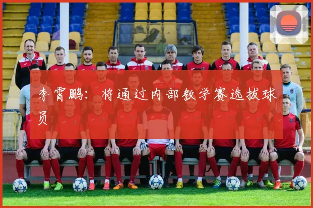 李霄鹏：将通过内部教学赛选拔球员