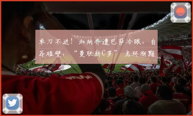 单刀不进！加纳乔遭巴萨冷眼，自荐碰壁，“曼联新C罗” 光环渐黯