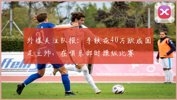 外媒关注队报：李铁花40万欧成国足主帅，在俱乐部时操纵比赛